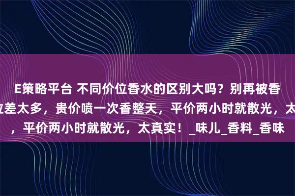 E策略平台 不同价位香水的区别大吗?别再被香水价格忽悠!不同价位差太多,贵价喷一次香整天,平价两小时就散光,太真实!_味儿_香料_香味
