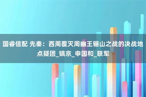 国睿信配 先秦：西周覆灭周幽王骊山之战的决战地点疑团_镐京_申国和_联军