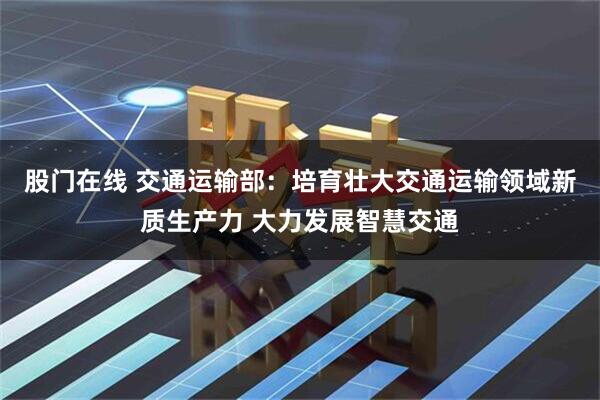 股门在线 交通运输部：培育壮大交通运输领域新质生产力 大力发展智慧交通