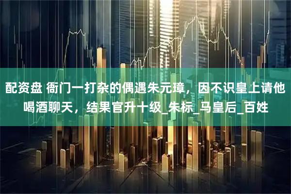 配资盘 衙门一打杂的偶遇朱元璋,因不识皇上请他喝酒聊天,结果官升十级_朱标_马皇后_百姓