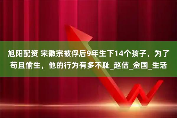 旭阳配资 宋徽宗被俘后9年生下14个孩子,为了苟且偷生,他的行为有多不耻_赵佶_金国_生活
