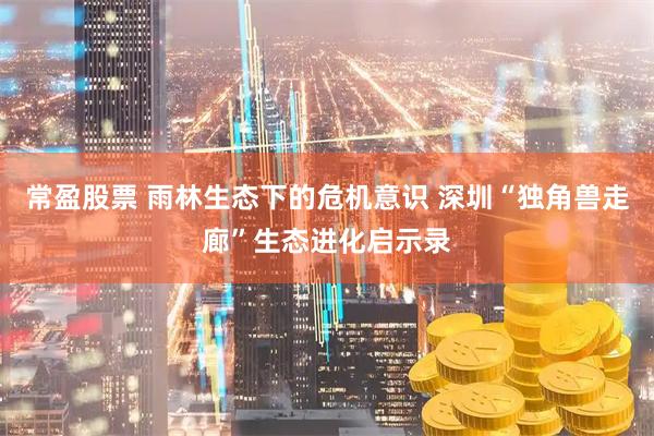 常盈股票 雨林生态下的危机意识 深圳“独角兽走廊”生态进化启示录
