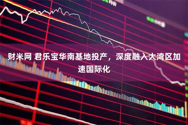 财米网 君乐宝华南基地投产，深度融入大湾区加速国际化