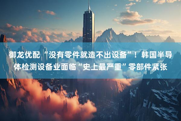 御龙优配 “没有零件就造不出设备”！韩国半导体检测设备业面临“史上最严重”零部件紧张