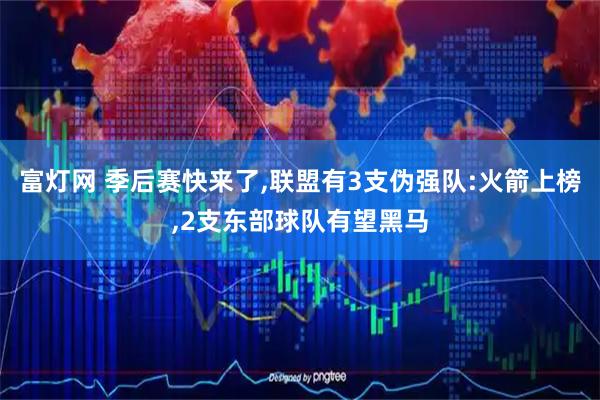 富灯网 季后赛快来了,联盟有3支伪强队:火箭上榜,2支东部球队有望黑马
