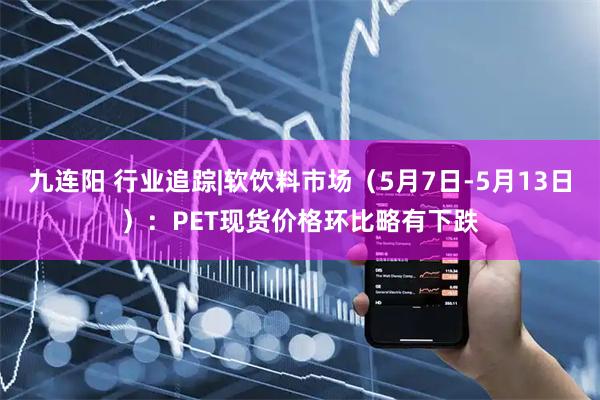 九连阳 行业追踪|软饮料市场（5月7日-5月13日）：PET现货价格环比略有下跌