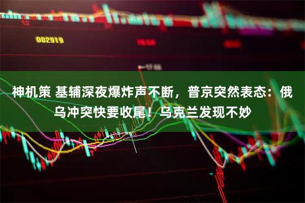 神机策 基辅深夜爆炸声不断，普京突然表态：俄乌冲突快要收尾！乌克兰发现不妙