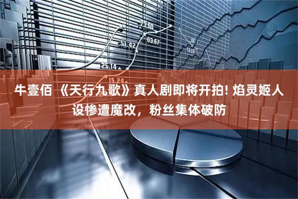 牛壹佰 《天行九歌》真人剧即将开拍! 焰灵姬人设惨遭魔改，粉丝集体破防