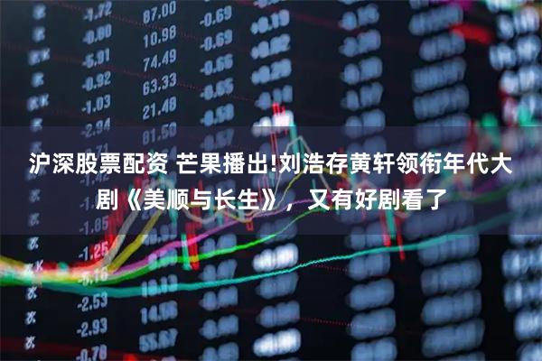 沪深股票配资 芒果播出!刘浩存黄轩领衔年代大剧《美顺与长生》，又有好剧看了