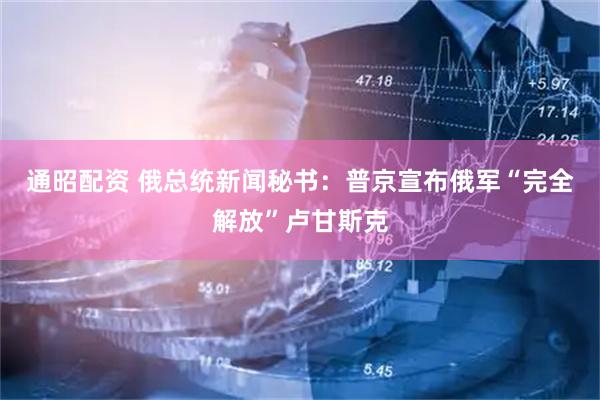 通昭配资 俄总统新闻秘书：普京宣布俄军“完全解放”卢甘斯克