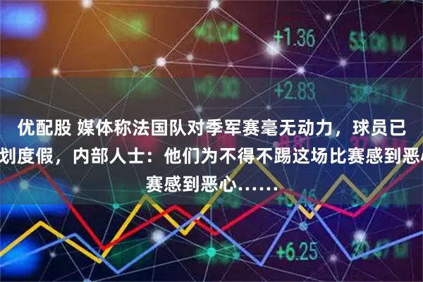 优配股 媒体称法国队对季军赛毫无动力，球员已开始计划度假，内部人士：他们为不得不踢这场比赛感到恶心……