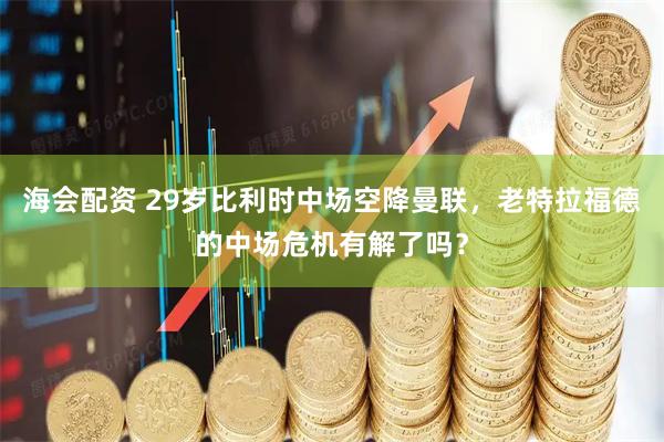 海会配资 29岁比利时中场空降曼联，老特拉福德的中场危机有解了吗？