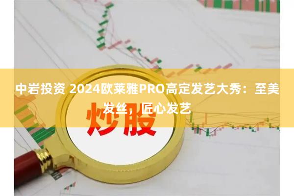 中岩投资 2024欧莱雅PRO高定发艺大秀：至美发丝，匠心发艺