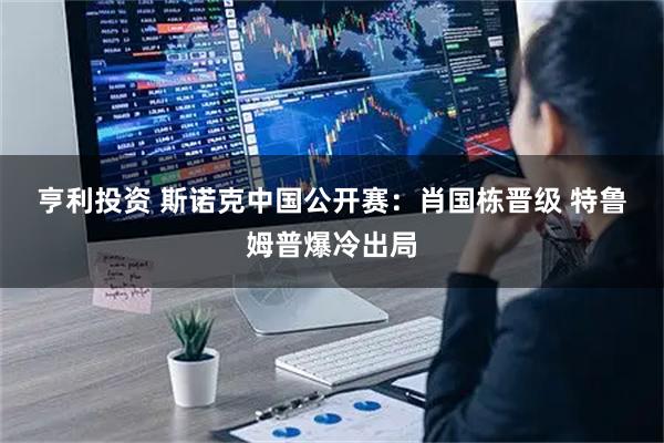 亨利投资 斯诺克中国公开赛：肖国栋晋级 特鲁姆普爆冷出局