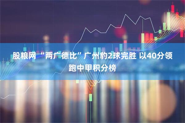 股粮网 “两广德比”广州豹2球完胜 以40分领跑中甲积分榜