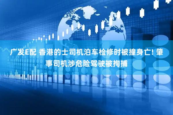 广发E配 香港的士司机泊车检修时被撞身亡! 肇事司机涉危险驾驶被拘捕