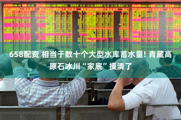 658配资 相当于数十个大型水库蓄水量! 青藏高原石冰川“家底”摸清了