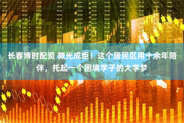 长春博时配资 微光成炬！这个居民区用十余年陪伴，托起一个困境学子的大学梦
