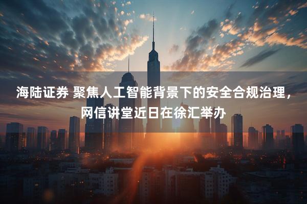 海陆证券 聚焦人工智能背景下的安全合规治理,网信讲堂近日在徐汇举办