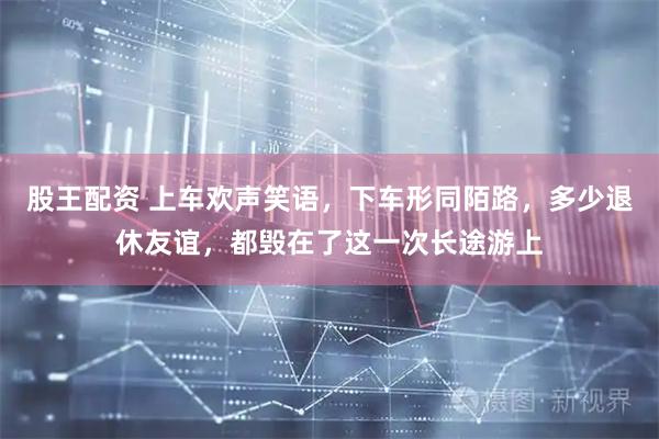 股王配资 上车欢声笑语，下车形同陌路，多少退休友谊，都毁在了这一次长途游上
